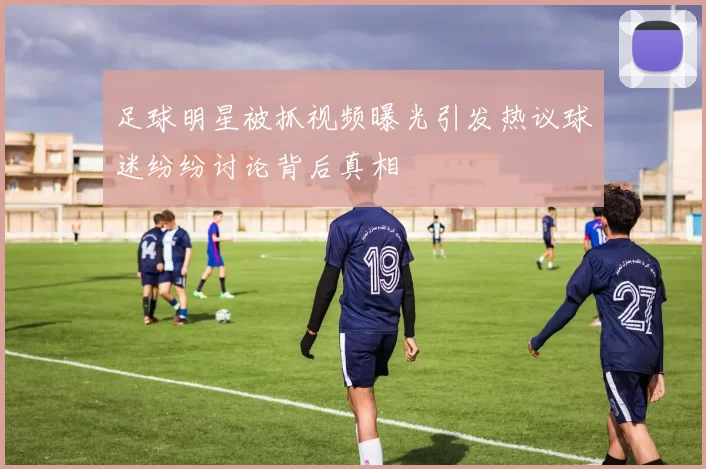 足球明星被抓视频曝光引发热议球迷纷纷讨论背后真相