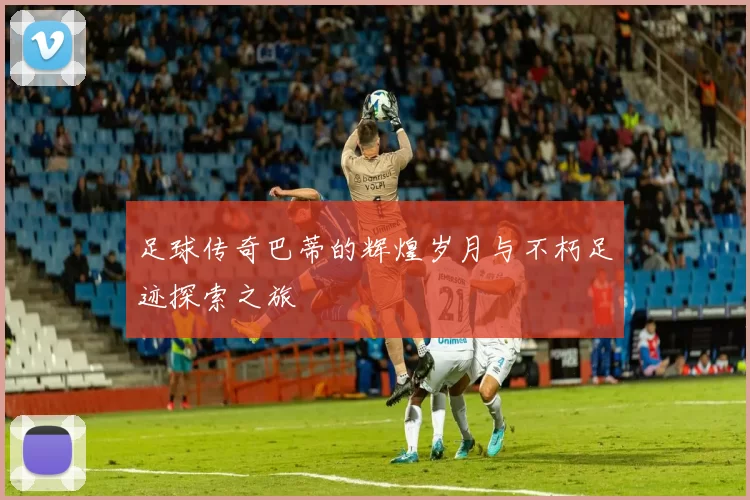 足球传奇巴蒂的辉煌岁月与不朽足迹探索之旅
