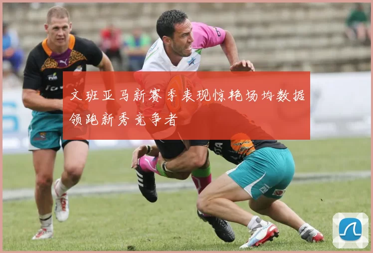 文班亚马新赛季表现惊艳场均数据领跑新秀竞争者