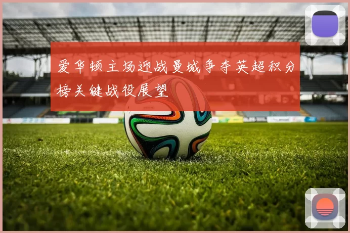 爱华顿主场迎战曼城争夺英超积分榜关键战役展望