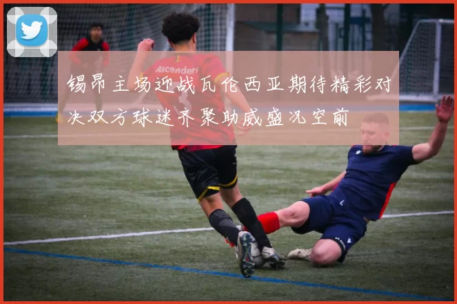 锡昂主场迎战瓦伦西亚期待精彩对决双方球迷齐聚助威盛况空前